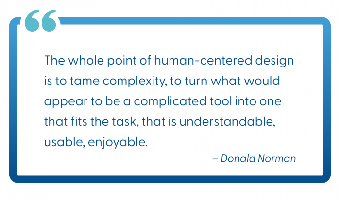 "The whole point of human-centered design is to tame complexity, to turn what would appear to be a complicated tool into one that fits the task, that is understandable, usable, enjoyable." - Donald Norman